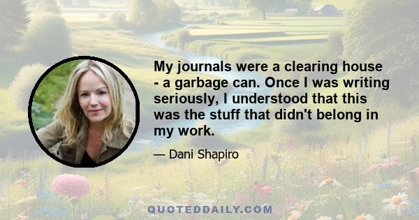 My journals were a clearing house - a garbage can. Once I was writing seriously, I understood that this was the stuff that didn't belong in my work.