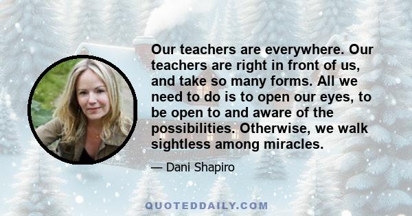 Our teachers are everywhere. Our teachers are right in front of us, and take so many forms. All we need to do is to open our eyes, to be open to and aware of the possibilities. Otherwise, we walk sightless among