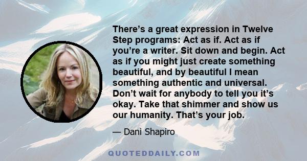 There’s a great expression in Twelve Step programs: Act as if. Act as if you’re a writer. Sit down and begin. Act as if you might just create something beautiful, and by beautiful I mean something authentic and