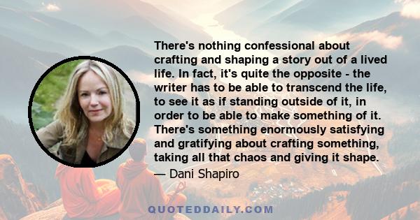 There's nothing confessional about crafting and shaping a story out of a lived life. In fact, it's quite the opposite - the writer has to be able to transcend the life, to see it as if standing outside of it, in order