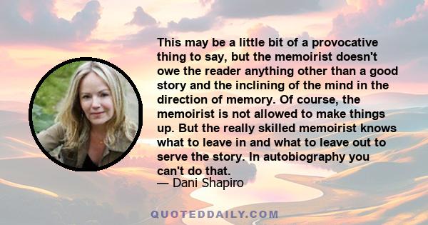 This may be a little bit of a provocative thing to say, but the memoirist doesn't owe the reader anything other than a good story and the inclining of the mind in the direction of memory. Of course, the memoirist is not 