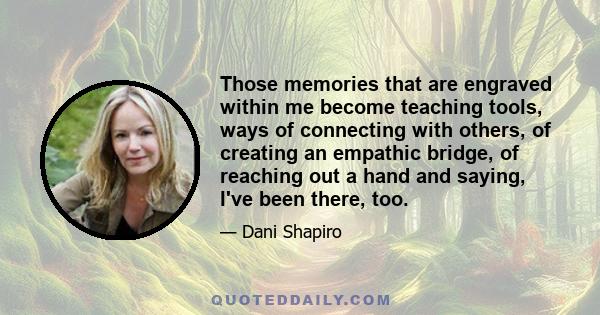 Those memories that are engraved within me become teaching tools, ways of connecting with others, of creating an empathic bridge, of reaching out a hand and saying, I've been there, too.