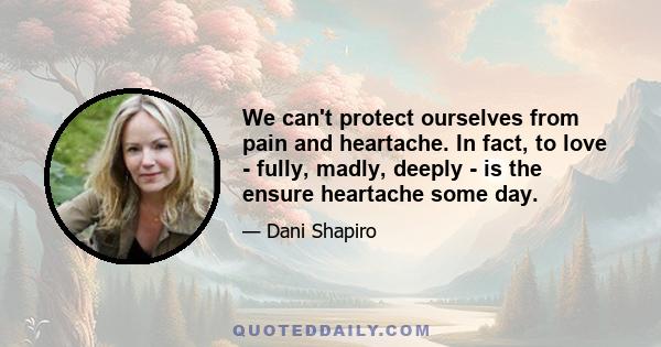 We can't protect ourselves from pain and heartache. In fact, to love - fully, madly, deeply - is the ensure heartache some day.