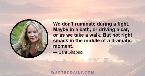 We don't ruminate during a fight. Maybe in a bath, or driving a car, or as we take a walk. But not right smack in the middle of a dramatic moment.