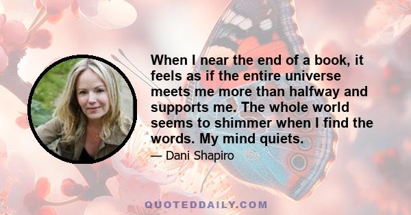 When I near the end of a book, it feels as if the entire universe meets me more than halfway and supports me. The whole world seems to shimmer when I find the words. My mind quiets.