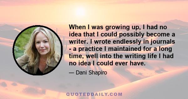 When I was growing up, I had no idea that I could possibly become a writer. I wrote endlessly in journals - a practice I maintained for a long time, well into the writing life I had no idea I could ever have.