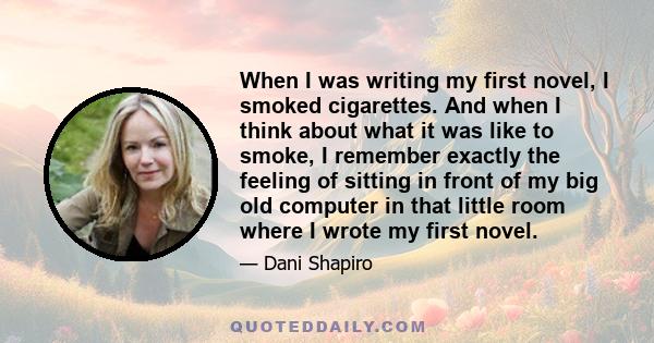 When I was writing my first novel, I smoked cigarettes. And when I think about what it was like to smoke, I remember exactly the feeling of sitting in front of my big old computer in that little room where I wrote my