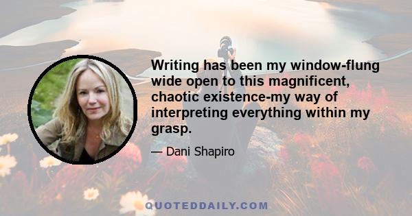 Writing has been my window-flung wide open to this magnificent, chaotic existence-my way of interpreting everything within my grasp.