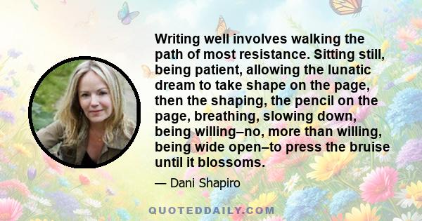 Writing well involves walking the path of most resistance. Sitting still, being patient, allowing the lunatic dream to take shape on the page, then the shaping, the pencil on the page, breathing, slowing down, being