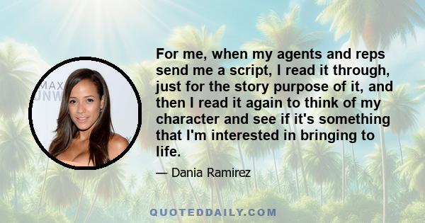 For me, when my agents and reps send me a script, I read it through, just for the story purpose of it, and then I read it again to think of my character and see if it's something that I'm interested in bringing to life.