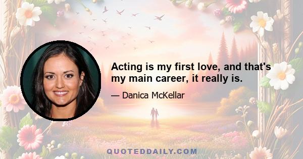 Acting is my first love, and that's my main career, it really is.