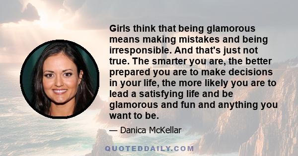 Girls think that being glamorous means making mistakes and being irresponsible. And that's just not true. The smarter you are, the better prepared you are to make decisions in your life, the more likely you are to lead