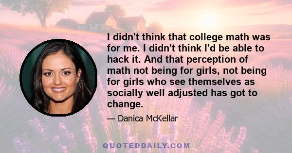 I didn't think that college math was for me. I didn't think I'd be able to hack it. And that perception of math not being for girls, not being for girls who see themselves as socially well adjusted has got to change.