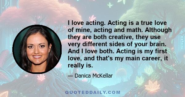 I love acting. Acting is a true love of mine, acting and math. Although they are both creative, they use very different sides of your brain. And I love both. Acting is my first love, and that's my main career, it really 