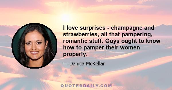 I love surprises - champagne and strawberries, all that pampering, romantic stuff. Guys ought to know how to pamper their women properly.