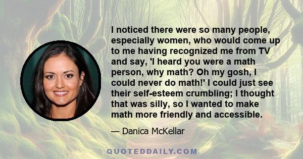 I noticed there were so many people, especially women, who would come up to me having recognized me from TV and say, 'I heard you were a math person, why math? Oh my gosh, I could never do math!' I could just see their