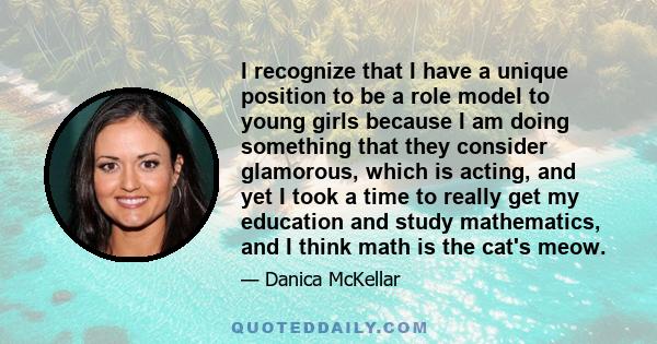 I recognize that I have a unique position to be a role model to young girls because I am doing something that they consider glamorous, which is acting, and yet I took a time to really get my education and study