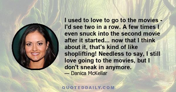 I used to love to go to the movies - I'd see two in a row. A few times I even snuck into the second movie after it started... now that I think about it, that's kind of like shoplifting! Needless to say, I still love