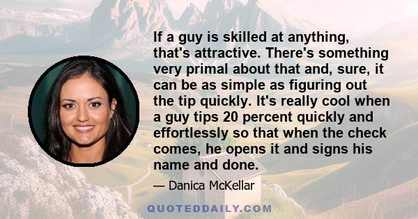 If a guy is skilled at anything, that's attractive. There's something very primal about that and, sure, it can be as simple as figuring out the tip quickly. It's really cool when a guy tips 20 percent quickly and