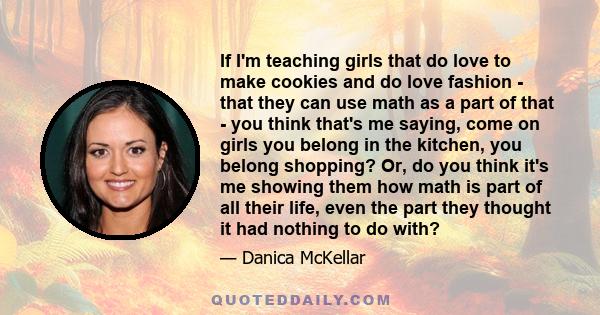 If I'm teaching girls that do love to make cookies and do love fashion - that they can use math as a part of that - you think that's me saying, come on girls you belong in the kitchen, you belong shopping? Or, do you