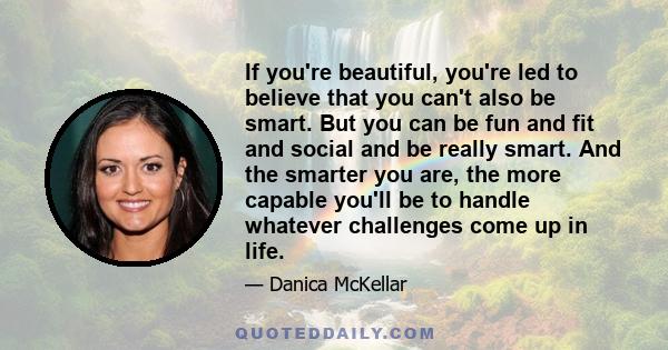 If you're beautiful, you're led to believe that you can't also be smart. But you can be fun and fit and social and be really smart. And the smarter you are, the more capable you'll be to handle whatever challenges come