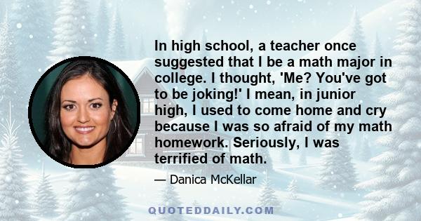 In high school, a teacher once suggested that I be a math major in college. I thought, 'Me? You've got to be joking!' I mean, in junior high, I used to come home and cry because I was so afraid of my math homework.