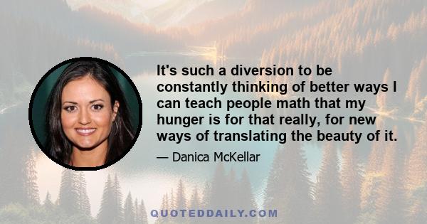 It's such a diversion to be constantly thinking of better ways I can teach people math that my hunger is for that really, for new ways of translating the beauty of it.