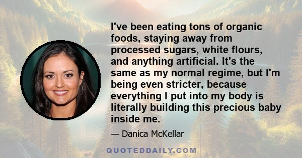 I've been eating tons of organic foods, staying away from processed sugars, white flours, and anything artificial. It's the same as my normal regime, but I'm being even stricter, because everything I put into my body is 