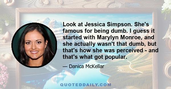 Look at Jessica Simpson. She's famous for being dumb. I guess it started with Marylyn Monroe, and she actually wasn't that dumb, but that's how she was perceived - and that's what got popular.