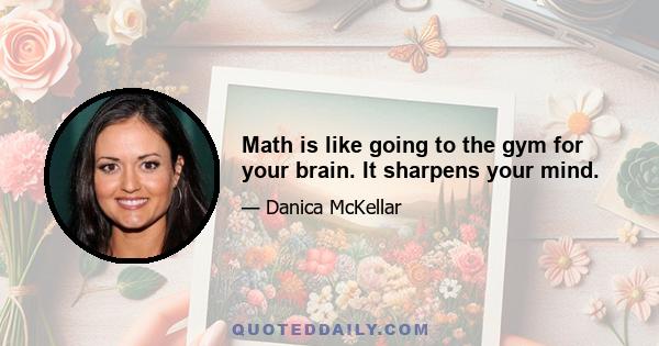 Math is like going to the gym for your brain. It sharpens your mind.