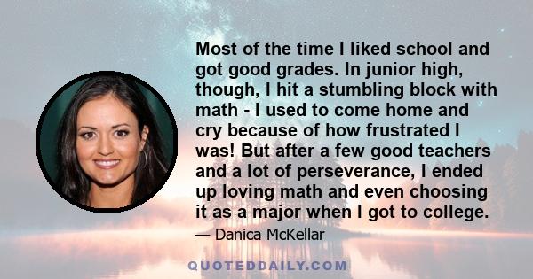 Most of the time I liked school and got good grades. In junior high, though, I hit a stumbling block with math - I used to come home and cry because of how frustrated I was! But after a few good teachers and a lot of