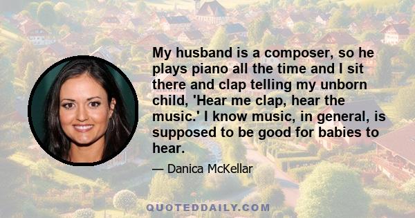 My husband is a composer, so he plays piano all the time and I sit there and clap telling my unborn child, 'Hear me clap, hear the music.' I know music, in general, is supposed to be good for babies to hear.