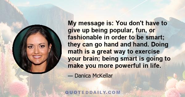 My message is: You don't have to give up being popular, fun, or fashionable in order to be smart; they can go hand and hand. Doing math is a great way to exercise your brain; being smart is going to make you more