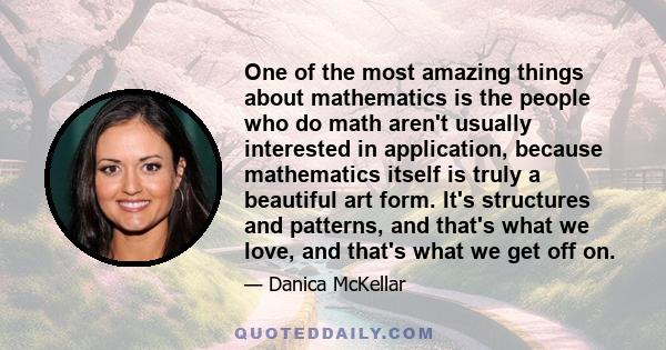 One of the most amazing things about mathematics is the people who do math aren't usually interested in application, because mathematics itself is truly a beautiful art form. It's structures and patterns, and that's