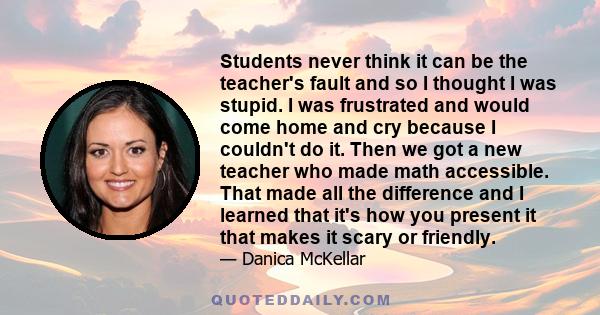 Students never think it can be the teacher's fault and so I thought I was stupid. I was frustrated and would come home and cry because I couldn't do it. Then we got a new teacher who made math accessible. That made all