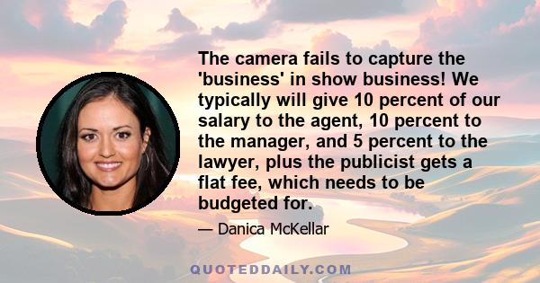 The camera fails to capture the 'business' in show business! We typically will give 10 percent of our salary to the agent, 10 percent to the manager, and 5 percent to the lawyer, plus the publicist gets a flat fee,