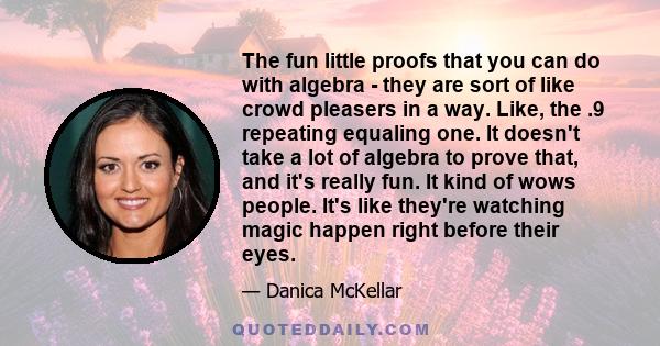 The fun little proofs that you can do with algebra - they are sort of like crowd pleasers in a way. Like, the .9 repeating equaling one. It doesn't take a lot of algebra to prove that, and it's really fun. It kind of