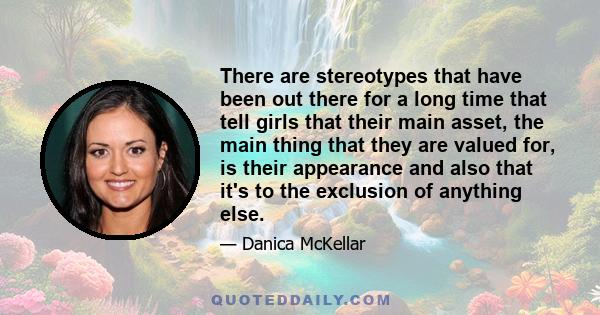 There are stereotypes that have been out there for a long time that tell girls that their main asset, the main thing that they are valued for, is their appearance and also that it's to the exclusion of anything else.