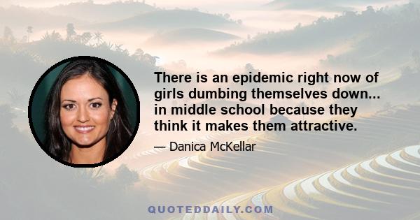 There is an epidemic right now of girls dumbing themselves down... in middle school because they think it makes them attractive.