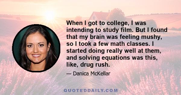 When I got to college, I was intending to study film. But I found that my brain was feeling mushy, so I took a few math classes. I started doing really well at them, and solving equations was this, like, drug rush.