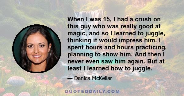 When I was 15, I had a crush on this guy who was really good at magic, and so I learned to juggle, thinking it would impress him. I spent hours and hours practicing, planning to show him. And then I never even saw him