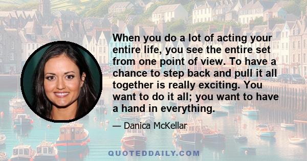 When you do a lot of acting your entire life, you see the entire set from one point of view. To have a chance to step back and pull it all together is really exciting. You want to do it all; you want to have a hand in