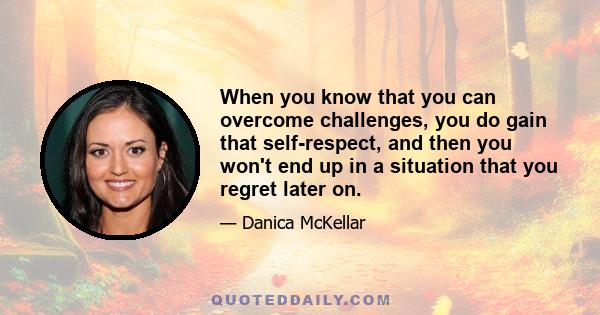 When you know that you can overcome challenges, you do gain that self-respect, and then you won't end up in a situation that you regret later on.