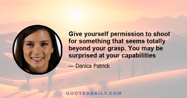 Give yourself permission to shoot for something that seems totally beyond your grasp. You may be surprised at your capabilities