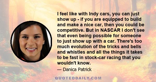 I feel like with Indy cars, you can just show up - if you are equipped to build and make a nice car, then you could be competitive. But in NASCAR I don't see that even being possible for someone to just show up with a