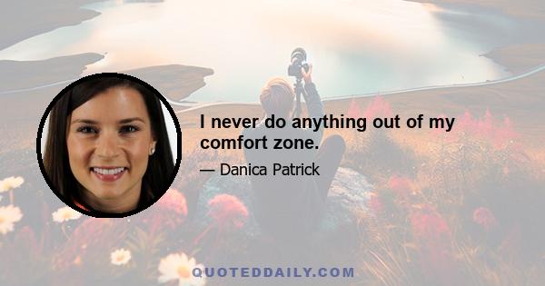 I never do anything out of my comfort zone.