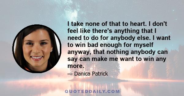 I take none of that to heart. I don't feel like there's anything that I need to do for anybody else. I want to win bad enough for myself anyway, that nothing anybody can say can make me want to win any more.