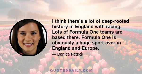 I think there's a lot of deep-rooted history in England with racing. Lots of Formula One teams are based there. Formula One is obviously a huge sport over in England and Europe.