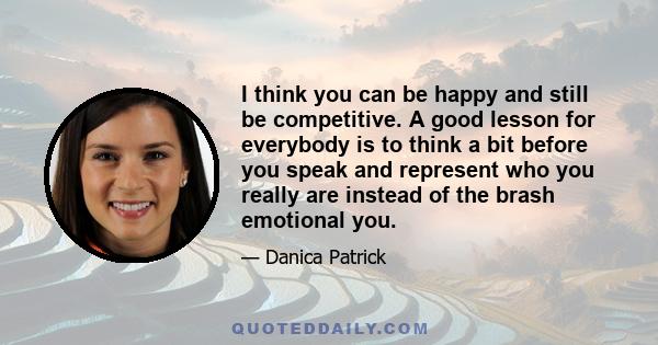 I think you can be happy and still be competitive. A good lesson for everybody is to think a bit before you speak and represent who you really are instead of the brash emotional you.