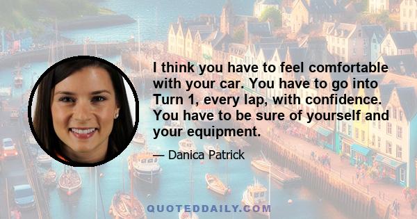 I think you have to feel comfortable with your car. You have to go into Turn 1, every lap, with confidence. You have to be sure of yourself and your equipment.